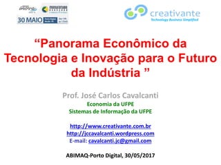 “Panorama Econômico da
Tecnologia e Inovação para o Futuro
da Indústria ”
Prof. José Carlos Cavalcanti
Economia da UFPE
Sistemas de Informação da UFPE
http://www.creativante.com.br
http://jccavalcanti.wordpress.com
E-mail: cavalcanti.jc@gmail.com
ABIMAQ-Porto Digital, 30/05/2017
Technology Business Simplified
 