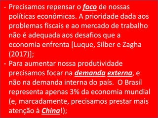 - Precisamos repensar o foco de nossas
políticas econômicas. A prioridade dada aos
problemas fiscais e ao mercado de trabalho
não é adequada aos desafios que a
economia enfrenta [Luque, Silber e Zagha
(2017)];
- Para aumentar nossa produtividade
precisamos focar na demanda externa, e
não na demanda interna do país. O Brasil
representa apenas 3% da economia mundial
(e, marcadamente, precisamos prestar mais
atenção à China!);
 