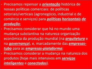 - Precisamos repensar a orientação histórica de
nossas políticas comerciais: de políticas
setoriais/verticais (agronegócio, industrial e de
comércio e serviços) para políticas horizontais de
produção;
- Precisamos considerar que há no mundo uma
mudança substantiva na natureza organização
econômica da produção mundial (na arquitetura e
na governança), e, marcadamente das empresas-
tubo para as empresas-plataforma;
- Precisamos considerar a mudança na natureza dos
produtos (hoje mais intensivos em serviços
inteligentes e conectados).
 