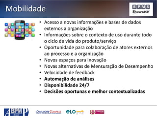 Mobilidade
• Acesso a novas informações e bases de dados
externos a organização
• Informações sobre o contexto de uso durante todo
o ciclo de vida do produto/serviço
• Oportunidade para colaboração de atores externos
ao processo e a organização
• Novos espaços para Inovação
• Novas alternativas de Mensuração de Desempenho
• Velocidade de feedback
• Automação de análises
• Disponibilidade 24/7
• Decisões oportunas e melhor contextualizadas

 