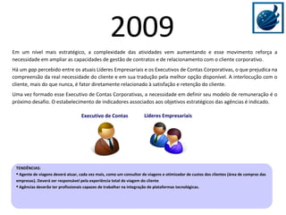 Líderes Empresariais Em um nível mais estratégico, a complexidade das atividades vem aumentando e esse movimento reforça a necessidade em ampliar as capacidades de gestão de contratos e de relacionamento com o cliente corporativo.  Há um  gap  percebido entre os atuais Líderes Empresariais e os Executivos de Contas Corporativas, o que prejudica na compreensão da real necessidade do cliente e em sua tradução pela melhor opção disponível. A interlocução com o cliente, mais do que nunca, é fator diretamente relacionado à satisfação e retenção do cliente. Uma vez formado esse Executivo de Contas Corporativas, a necessidade em definir seu modelo de remuneração é o próximo desafio. O estabelecimento de indicadores associados aos objetivos estratégicos das agências é indicado. Executivo de Contas TENDÊNCIAS:  Agente de viagens deverá atuar, cada vez mais, como um consultor de viagens e otimizador de custos dos clientes (área de compras das empresas). Deverá ser responsável pela experiência total de viagem do cliente Agências deverão ter profissionais capazes de trabalhar na integração de plataformas tecnológicas. 2009 