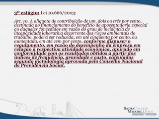 3º estágio:  Lei 10.666/2003: Art. 10. A alíquota de contribuição de um, dois ou três por cento, destinada ao financiamento do benefício de aposentadoria especial ou daqueles concedidos em razão do grau de incidência de incapacidade laborativa decorrente dos riscos ambientais do trabalho, poderá ser reduzida, em até cinqüenta por cento, ou aumentada, em até cem por cento,  conforme dispuser o regulamento, em razão do desempenho da empresa em relação à respectiva atividade econômica, apurado em conformidade com os resultados obtidos a partir dos índices de freqüência, gravidade e custo, calculados segundo metodologia aprovada pelo Conselho Nacional de Previdência Social.          