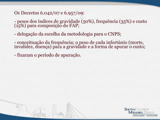 Os Decretos 6.042/07 e 6.957/09: - pesos dos índices de gravidade (50%), frequência (35%) e custo (15%) para composição do FAP; - delegação da escolha da metodologia para o CNPS; - conceituação da frequência; o peso de cada infortúnio (morte, invalidez, doença) para a gravidade e a forma de apurar o custo;  - fixaram o período de apuração.              