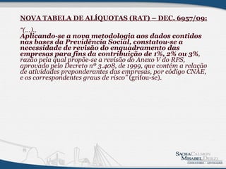 NOVA TABELA DE ALÍQUOTAS (RAT) – DEC. 6957/09: “(...).. Aplicando-se a nova metodologia aos dados contidos nas bases da Previdência Social, constatou-se a necessidade de revisão do enquadramento das empresas para fins da contribuição de 1%, 2% ou 3% , razão pela qual propõe-se a revisão do Anexo V do RPS, aprovado pelo Decreto nº 3.408, de 1999, que contém a relação de atividades preponderantes das empresas, por código CNAE, e os correspondentes graus de risco”  (grifou-se).              