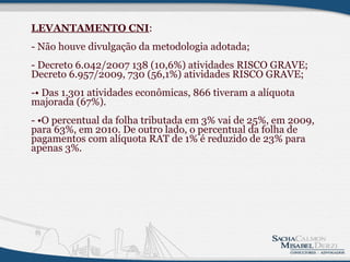 LEVANTAMENTO CNI : - Não houve divulgação da metodologia adotada; - Decreto 6.042/2007 138 (10,6%) atividades RISCO GRAVE; Decreto 6.957/2009, 730 (56,1%) atividades RISCO GRAVE; -• Das 1.301 atividades econômicas, 866 tiveram a alíquota majorada (67%).  - •O percentual da folha tributada em 3% vai de 25%, em 2009, para 63%, em 2010. De outro lado, o percentual da folha de pagamentos com alíquota RAT de 1% é reduzido de 23% para apenas 3%.               