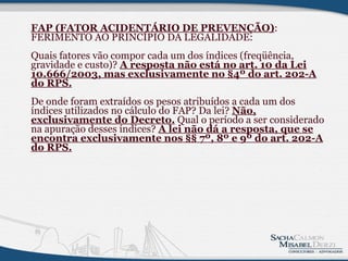 FAP (FATOR ACIDENTÁRIO DE PREVENÇÃO) : FERIMENTO AO PRINCÍPIO DA LEGALIDADE: Quais fatores vão compor cada um dos índices (freqüência, gravidade e custo)?  A resposta não está no art. 10 da Lei 10.666/2003, mas exclusivamente no §4º do art. 202-A do RPS.     De onde foram extraídos os pesos atribuídos a cada um dos índices utilizados no cálculo do FAP? Da lei?  Não, exclusivamente do Decreto.  Qual o período a ser considerado na apuração desses índices?  A lei não dá a resposta, que se encontra exclusivamente nos §§ 7º, 8º e 9º do art. 202-A do RPS.              