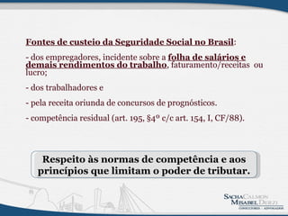 Fontes de custeio da Seguridade Social no Brasil :   - dos empregadores, incidente sobre a  folha de salários e demais rendimentos do trabalho , faturamento/receitas  ou lucro;   - dos trabalhadores e   - pela receita oriunda de concursos de prognósticos.  - competência residual (art. 195, §4º c/c art. 154, I, CF/88). Respeito às normas de competência e aos princípios que limitam o poder de tributar. 