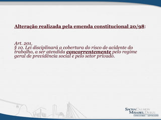 Alteração realizada pela emenda constitucional 20/98 : Art. 201.  § 10. Lei disciplinará a cobertura do risco de acidente do trabalho, a ser atendida  concorrentemente  pelo regime geral de previdência social e pelo setor privado.  