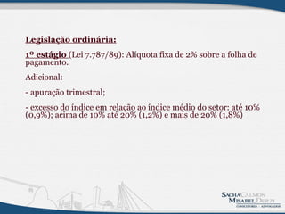 Legislação ordinária: 1º estágio  (Lei 7.787/89): Alíquota fixa de 2% sobre a folha de pagamento.   Adicional: - apuração trimestral; - excesso do índice em relação ao índice médio do setor: até 10% (0,9%); acima de 10% até 20% (1,2%) e mais de 20% (1,8%)          