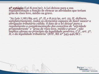 2º estágio  (Lei 8.212/91): A Lei deixou para a sua regulamentação a função de elencar as atividades que teriam grau de risco leve, médio ou grave.    “As Leis 7.787/89, art. 3º, II, e 8.212/91, art. 22, II, definem, satisfatoriamente, todos os elementos capazes de fazer nascer a obrigação tributária válida. O fato de a lei deixar para o regulamento a complementação dos conceitos de "atividade preponderante" e "grau de risco leve, médio e grave", não implica ofensa ao princípio da legalidade genérica, C.F., art. 5º, II, e da legalidade tributária”  (STF, RE nº 343.446/SC)  .          