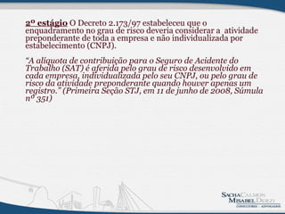 2º estágio  O Decreto 2.173/97 estabeleceu que o enquadramento no grau de risco deveria considerar a  atividade preponderante de toda a empresa e não individualizada por estabelecimento (CNPJ). “A alíquota de contribuição para o Seguro de Acidente do Trabalho (SAT) é aferida pelo grau de risco desenvolvido em cada empresa, individualizada pelo seu CNPJ, ou pelo grau de risco da atividade preponderante quando houver apenas um registro.” (Primeira Seção STJ, em 11 de junho de 2008, Súmula nº 351)          