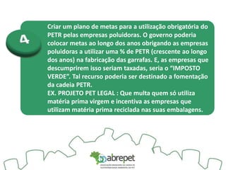 Criar um plano de metas para a utilização obrigatória do
PETR pelas empresas poluidoras. O governo poderia
colocar metas ao longo dos anos obrigando as empresas
poluidoras a utilizar uma % de PETR (crescente ao longo
dos anos) na fabricação das garrafas. E, as empresas que
descumprirem isso seriam taxadas, seria o “IMPOSTO
VERDE”. Tal recurso poderia ser destinado a fomentação
da cadeia PETR.
EX. PROJETO PET LEGAL : Que multa quem só utiliza
matéria prima virgem e incentiva as empresas que
utilizam matéria prima reciclada nas suas embalagens.
 