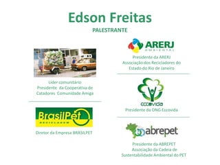 Edson Freitas
PALESTRANTE
Líder comunitário
Presidente da Cooperativa de
Catadores Comunidade Amiga
Diretor da Empresa BRASILPET
Presidente da ARERJ
Associação dos Recicladores do
Estado do Rio de Janeiro
Presidente da ONG Eccovida
Presidente da ABREPET
Associação da Cadeia de
Sustentabilidade Ambiental do PET
 