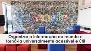 Organizar a informação do mundo e
torná-la universalmente acessível e útil
 