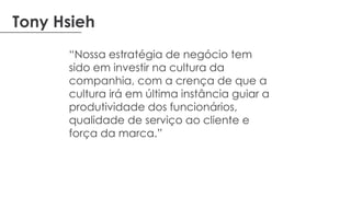 Tony Hsieh
“Nossa estratégia de negócio tem
sido em investir na cultura da
companhia, com a crença de que a
cultura irá em última instância guiar a
produtividade dos funcionários,
qualidade de serviço ao cliente e
força da marca.”
 