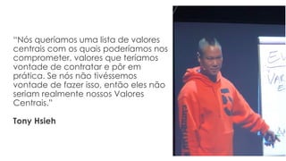 “Nós queríamos uma lista de valores
centrais com os quais poderíamos nos
comprometer, valores que teríamos
vontade de contratar e pôr em
prática. Se nós não tivéssemos
vontade de fazer isso, então eles não
seriam realmente nossos Valores
Centrais.”
Tony Hsieh
 