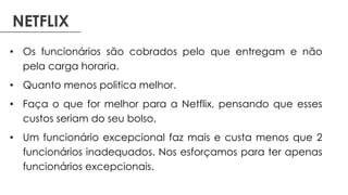 NETFLIX
• Os funcionários são cobrados pelo que entregam e não
pela carga horaria.
• Quanto menos politica melhor.
• Faça o que for melhor para a Netflix, pensando que esses
custos seriam do seu bolso.
• Um funcionário excepcional faz mais e custa menos que 2
funcionários inadequados. Nos esforçamos para ter apenas
funcionários excepcionais.
 