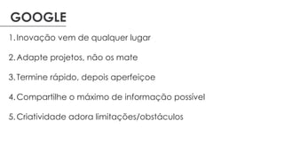 GOOGLE
1.Inovação vem de qualquer lugar
2.Adapte projetos, não os mate
3.Termine rápido, depois aperfeiçoe
4.Compartilhe o máximo de informação possível
5.Criatividade adora limitações/obstáculos
 