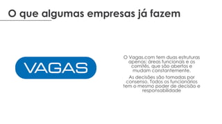 O que algumas empresas já fazem
O Vagas.com tem duas estruturas
apenas: áreas funcionais e os
comitês, que são abertos e
mudam constantemente.
As decisões são tomadas por
consenso. Todos os funcionários
tem o mesmo poder de decisão e
responsabilidade
 