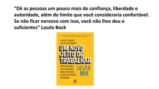 “Dê as pessoas um pouco mais de confiança, liberdade e
autoridade, além do limite que você consideraria confortável.
Se não ficar nervoso com isso, você não lhes deu o
suficientes” Laszlo Bock
 