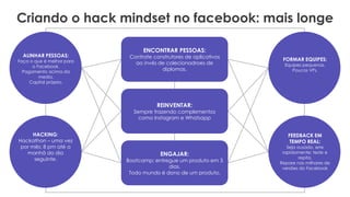 Criando o hack mindset no facebook: mais longe
ENCONTRAR PESSOAS:
Contrate construtores de aplicativos
ao invés de colecionadroes de
diplomas.
REINVENTAR:
Sempre trazendo complementos
como Instagram e Whatsapp
ENGAJAR:
Bootcamp; entregue um produto em 3
dias.
Todo mundo é dono de um produto.
FORMAR EQUIPES:
Equipes pequenas.
Poucos VPs.
FEEDBACK EM
TEMPO REAL:
Seja ousado, erre
rapidamente; teste e
repita.
Repare nas milhares de
versões do Facebook
ALINHAR PESSOAS:
Faça o que é melhor para
o Facebook.
Pagamento acima da
media.
Capital próprio.
HACKING:
Hackathon – uma vez
por mês: 8 pm até a
manhã do dia
seguinte.
 