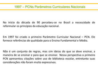 No início da década de 90 percebeu-se no Brasil a necessidade de
reformular os princípios da educação nacional.
Em 1997 foi criado o primeiro Parâmetro Curricular Nacional – PCN. Ele
fornece referências de qualidade para o Ensino Fundamental e Médio.
Não é um conjunto de regras, mas sim ideias do que se deve ensinar, a
maneira de se ensinar e para que se ensinar. Nessa perspectiva o primeiro
PCN apresentou citações sobre uso de biblioteca escolar, entretanto suas
considerações não foram muito expressivas.
 