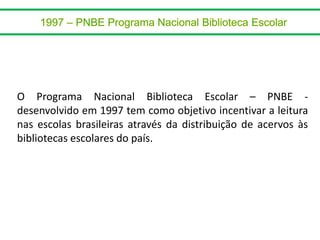 O Programa Nacional Biblioteca Escolar – PNBE -
desenvolvido em 1997 tem como objetivo incentivar a leitura
nas escolas brasileiras através da distribuição de acervos às
bibliotecas escolares do país.
 