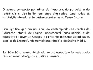 O acervo composto por obras de literatura, de pesquisa e de
referência é distribuído, em anos alternados, para todas as
instituições de educação básica cadastradas no Censo Escolar.
Isso significa que em um ano são contempladas as escolas de
Educação Infantil, de Ensino Fundamental (anos iniciais) e de
Educação de Jovens e Adultos. No próximo ano serão atendidas as
escolas de Ensino Fundamental (anos finais) e de Ensino Médio.
Também há o acervo destinado ao professor, que fornece apoio
técnico e metodológico às praticas docentes.
 