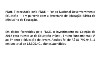 PNBE é executado pelo FNDE – Fundo Nacional Desenvolvimento
Educação – em parceria com a Secretaria de Educação Básica do
Ministério da Educação.
Em dados fornecidos pelo FNDE, o investimento na Coleção de
2012 para as escolas de Educação Infantil, Ensino Fundamental (1º
ao 5º ano) e Educação de Jovens Adultos foi de R$ 81.797.946,11
em um total de 18.305.401 alunos atendidos.
 