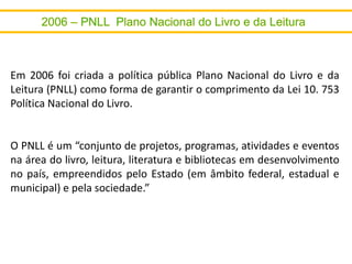 Em 2006 foi criada a política pública Plano Nacional do Livro e da
Leitura (PNLL) como forma de garantir o comprimento da Lei 10. 753
Política Nacional do Livro.
O PNLL é um “conjunto de projetos, programas, atividades e eventos
na área do livro, leitura, literatura e bibliotecas em desenvolvimento
no país, empreendidos pelo Estado (em âmbito federal, estadual e
municipal) e pela sociedade.”
 