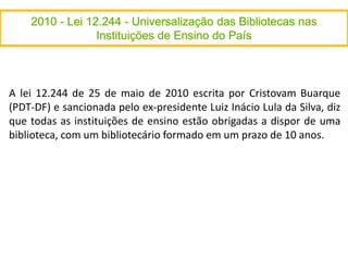 A lei 12.244 de 25 de maio de 2010 escrita por Cristovam Buarque
(PDT-DF) e sancionada pelo ex-presidente Luiz Inácio Lula da Silva, diz
que todas as instituições de ensino estão obrigadas a dispor de uma
biblioteca, com um bibliotecário formado em um prazo de 10 anos.
 