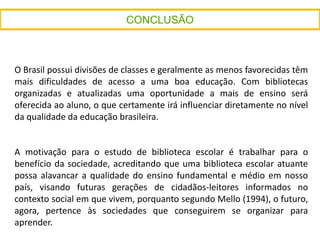 O Brasil possui divisões de classes e geralmente as menos favorecidas têm
mais dificuldades de acesso a uma boa educação. Com bibliotecas
organizadas e atualizadas uma oportunidade a mais de ensino será
oferecida ao aluno, o que certamente irá influenciar diretamente no nível
da qualidade da educação brasileira.
A motivação para o estudo de biblioteca escolar é trabalhar para o
benefício da sociedade, acreditando que uma biblioteca escolar atuante
possa alavancar a qualidade do ensino fundamental e médio em nosso
país, visando futuras gerações de cidadãos-leitores informados no
contexto social em que vivem, porquanto segundo Mello (1994), o futuro,
agora, pertence às sociedades que conseguirem se organizar para
aprender.
 