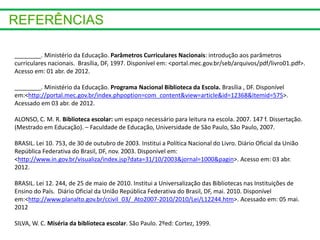 ________. Ministério da Educação. Parâmetros Curriculares Nacionais: introdução aos parâmetros
curriculares nacionais. Brasília, DF, 1997. Disponível em: <portal.mec.gov.br/seb/arquivos/pdf/livro01.pdf>.
Acesso em: 01 abr. de 2012.
________. Ministério da Educação. Programa Nacional Biblioteca da Escola. Brasília , DF. Disponível
em:<http://portal.mec.gov.br/index.phpoption=com_content&view=article&id=12368&Itemid=575>.
Acessado em 03 abr. de 2012.
ALONSO, C. M. R. Biblioteca escolar: um espaço necessário para leitura na escola. 2007. 147 f. Dissertação.
(Mestrado em Educação). – Faculdade de Educação, Universidade de São Paulo, São Paulo, 2007.
BRASIL. Lei 10. 753, de 30 de outubro de 2003. Institui a Política Nacional do Livro. Diário Oficial da União
República Federativa do Brasil, DF, nov. 2003. Disponível em:
<http://www.in.gov.br/visualiza/index.jsp?data=31/10/2003&jornal=1000&pagin>. Acesso em: 03 abr.
2012.
BRASIL. Lei 12. 244, de 25 de maio de 2010. Institui a Universalização das Bibliotecas nas Instituições de
Ensino do País. Diário Oficial da União República Federativa do Brasil, DF, mai. 2010. Disponível
em:<http://www.planalto.gov.br/ccivil_03/_Ato2007-2010/2010/Lei/L12244.htm>. Acessado em: 05 mai.
2012
SILVA, W. C. Miséria da biblioteca escolar. São Paulo. 2ºed: Cortez, 1999.
 