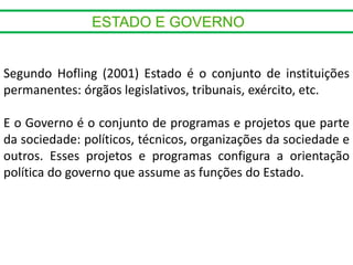 Segundo Hofling (2001) Estado é o conjunto de instituições
permanentes: órgãos legislativos, tribunais, exército, etc.
E o Governo é o conjunto de programas e projetos que parte
da sociedade: políticos, técnicos, organizações da sociedade e
outros. Esses projetos e programas configura a orientação
política do governo que assume as funções do Estado.
 