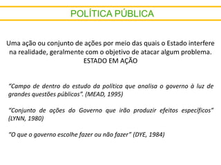 Uma ação ou conjunto de ações por meio das quais o Estado interfere
na realidade, geralmente com o objetivo de atacar algum problema.
ESTADO EM AÇÃO
“Campo de dentro do estudo da política que analisa o governo à luz de
grandes questões públicas”. (MEAD, 1995)
“Conjunto de ações do Governo que irão produzir efeitos específicos”
(LYNN, 1980)
“O que o governo escolhe fazer ou não fazer” (DYE, 1984)
 