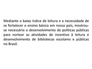 Mediante o baixo índice de leitura e a necessidade de
se fortalecer o ensino básico em nosso país, mostrou-
se necessário o desenvolvimento de políticas públicas
para nortear as atividades de incentivo à leitura e
desenvolvimento de bibliotecas escolares e públicas
no Brasil.
 