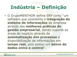 Indústria – Definição O GrupoMENTHOR define ERP como “um software que possibilita a  integração do sistema de informações  da empresa através das  melhores práticas de gestão empresarial , dando suporte as áreas do negócio através da  automatização dos processos  e disponibilização de informações em  tempo real , pois possui um  banco de dados único e central ”. 