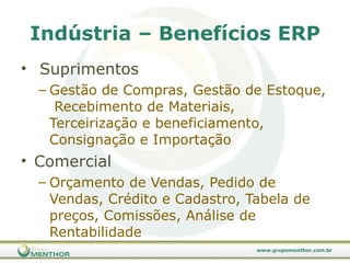 Indústria – Benefícios ERP Suprimentos Gestão de Compras, Gestão de Estoque,  Recebimento de Materiais,  Terceirização e beneficiamento, Consignação e Importação  Comercial Orçamento de Vendas, Pedido de Vendas, Crédito e Cadastro, Tabela de preços, Comissões, Análise de Rentabilidade 