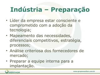 Indústria – Preparação Líder da empresa estar consciente e comprometido com a adoção da tecnologia; Mapeamento das necessidades, diferenciais competitivos, estratégia, processos; Análise criteriosa dos fornecedores de mercado; Preparar a equipe interna para a implantação. 