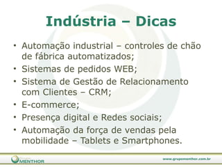 Indústria – Dicas Automação industrial – controles de chão de fábrica automatizados; Sistemas de pedidos WEB; Sistema de Gestão de Relacionamento com Clientes – CRM; E-commerce; Presença digital e Redes sociais; Automação da força de vendas pela mobilidade – Tablets e Smartphones. 