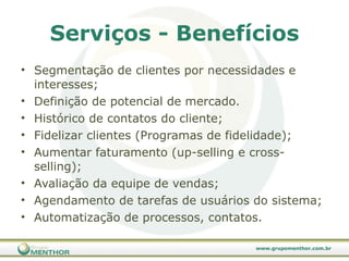Serviços - Benefícios Segmentação de clientes por necessidades e interesses; Definição de potencial de mercado. Histórico de contatos do cliente; Fidelizar clientes (Programas de fidelidade); Aumentar faturamento (up-selling e cross-selling); Avaliação da equipe de vendas; Agendamento de tarefas de usuários do sistema; Automatização de processos, contatos. 