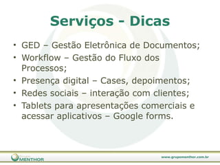 Serviços - Dicas GED – Gestão Eletrônica de Documentos; Workflow – Gestão do Fluxo dos Processos; Presença digital – Cases, depoimentos; Redes sociais – interação com clientes; Tablets para apresentações comerciais e acessar aplicativos – Google forms. 