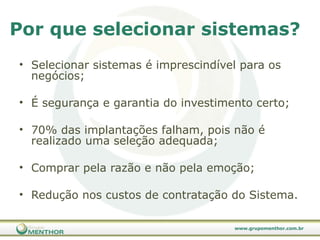 Selecionar sistemas é imprescindível para os negócios; É segurança e garantia do investimento certo; 70% das implantações falham, pois não é realizado uma seleção adequada; Comprar pela razão e não pela emoção; Redução nos custos de contratação do Sistema. Por que selecionar sistemas?  