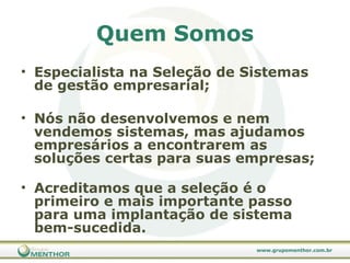 Quem Somos Especialista na Seleção de Sistemas de gestão empresarial; Nós não desenvolvemos e nem vendemos sistemas, mas ajudamos empresários a encontrarem as soluções certas para suas empresas;  Acreditamos que a seleção é o primeiro e mais importante passo para uma implantação de sistema bem-sucedida. 