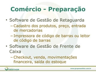 Comércio - Preparação Software de Gestão de Retaguarda Cadastro dos produtos, preço, entrada de mercadorias Impressora de código de barras ou leitor de código de barras Software de Gestão de Frente de Caixa Checkout, venda, movimentações financeira, saída do estoque 
