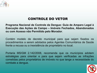 CONTROLE DO VETOR 
Programa Nacional de Controle da Dengue: Guia de Amparo Legal à 
Execução das Ações de Campo – Imóveis Fechados, Abandonados 
ou com Acesso não Permitido pelo Morador. 
Contém modelo de decreto municipal para que sejam fixados os 
procedimentos a serem adotados pelos Agentes Comunitários de Saúde 
frente a recusa ou a inexistência de proprietário no local. 
Portaria MS/GM 2.142/2008, recomenda que os municípios adotem 
estratégias para orientar e para que sejam verificadas as infrações 
cometidas pelos proprietários de imóveis no que tange a necessidade do 
combate a dengue. 
 