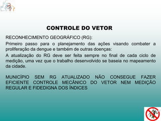 CONTROLE DO VETOR 
RECONHECIMENTO GEOGRÁFICO (RG): 
Primeiro passo para o planejamento das ações visando combater a 
prolIferação da dengue e também de outras doenças: 
A atualização do RG deve ser feita sempre no final de cada ciclo de 
medição, uma vez que o trabalho desenvolvido se baseia no mapeamento 
da cidade. 
MUNICÍPIO SEM RG ATUALIZADO NÃO CONSEGUE FAZER 
EFICIENTE CONTROLE MECÂNICO DO VETOR NEM MEDIÇÃO 
REGULAR E FIDEDIGNA DOS ÍNDICES 
 