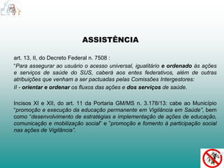 ASSISTÊNCIA 
art. 13, II, do Decreto Federal n. 7508 : 
“Para assegurar ao usuário o acesso universal, igualitário e ordenado às ações 
e serviços de saúde do SUS, caberá aos entes federativos, além de outras 
atribuições que venham a ser pactuadas pelas Comissões Intergestores: 
II - orientar e ordenar os fluxos das ações e dos serviços de saúde. 
Incisos XI e XII, do art. 11 da Portaria GM/MS n. 3.178/13: cabe ao Município 
“promoção e execução da educação permanente em Vigilância em Saúde”, bem 
como “desenvolvimento de estratégias e implementação de ações de educação, 
comunicação e mobilização social” e ”promoção e fomento à participação social 
nas ações de Vigilância”. 
 