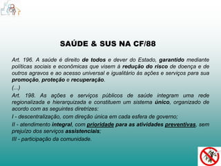 SAÚDE & SUS NA CF/88 
Art. 196. A saúde é direito de todos e dever do Estado, garantido mediante 
políticas sociais e econômicas que visem à redução do risco de doença e de 
outros agravos e ao acesso universal e igualitário às ações e serviços para sua 
promoção, proteção e recuperação. 
(...) 
Art. 198. As ações e serviços públicos de saúde integram uma rede 
regionalizada e hierarquizada e constituem um sistema único, organizado de 
acordo com as seguintes diretrizes: 
I - descentralização, com direção única em cada esfera de governo; 
II - atendimento integral, com prioridade para as atividades preventivas, sem 
prejuízo dos serviços assistenciais; 
III - participação da comunidade. 
 