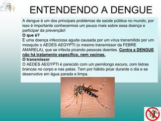 ENTENDENDO A DENGUE 
A dengue é um dos principais problemas de saúde pública no mundo, por 
isso é importante conhecermos um pouco mais sobre essa doença e 
participar da prevenção! 
O que é? 
É uma doença infecciosa aguda causada por um vírus transmitido por um 
mosquito o AEDES AEGYPTI (o mesmo transmissor da FEBRE 
AMARELA), que se infecta picando pessoas doentes. Contra a DENGUE 
não há tratamento específico, nem vacinas. 
O transmissor 
O AEDES AEGYPTI é parecido com um pernilongo escuro, com listras 
brancas no corpo e nas patas. Tem por hábito picar durante o dia e se 
desenvolve em água parada e limpa. 
 